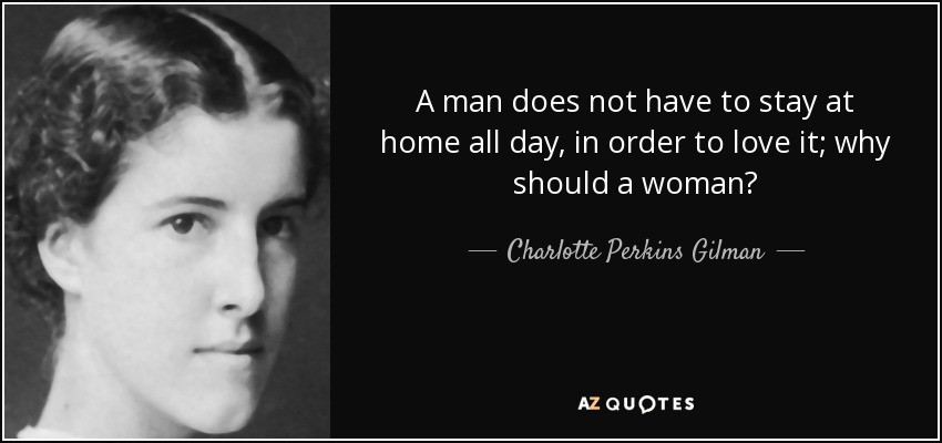 A man does not have to stay at home all day, in order to love it; why should a woman? - Charlotte Perkins Gilman