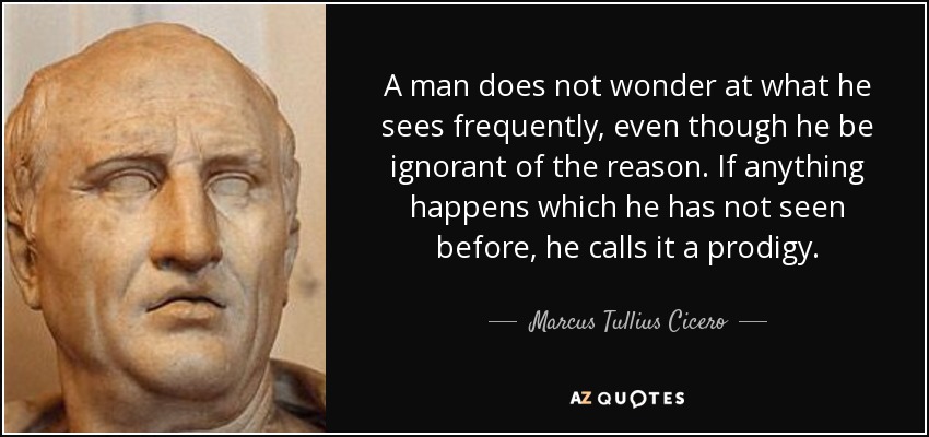 A man does not wonder at what he sees frequently, even though he be ignorant of the reason. If anything happens which he has not seen before, he calls it a prodigy. - Marcus Tullius Cicero