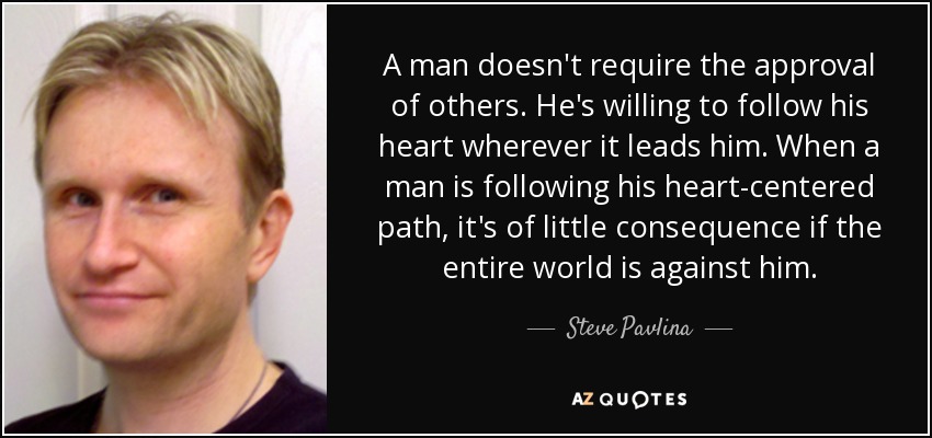 A man doesn't require the approval of others. He's willing to follow his heart wherever it leads him. When a man is following his heart-centered path, it's of little consequence if the entire world is against him. - Steve Pavlina