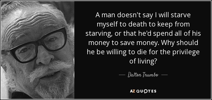 A man doesn't say I will starve myself to death to keep from starving, or that he'd spend all of his money to save money. Why should he be willing to die for the privilege of living? - Dalton Trumbo