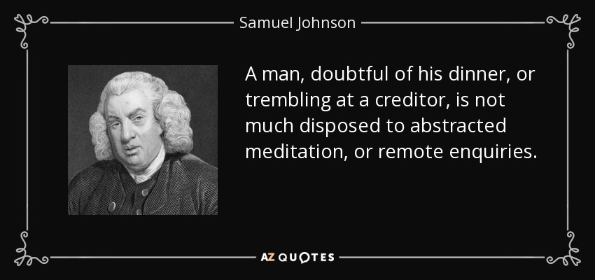 A man, doubtful of his dinner, or trembling at a creditor, is not much disposed to abstracted meditation, or remote enquiries. - Samuel Johnson