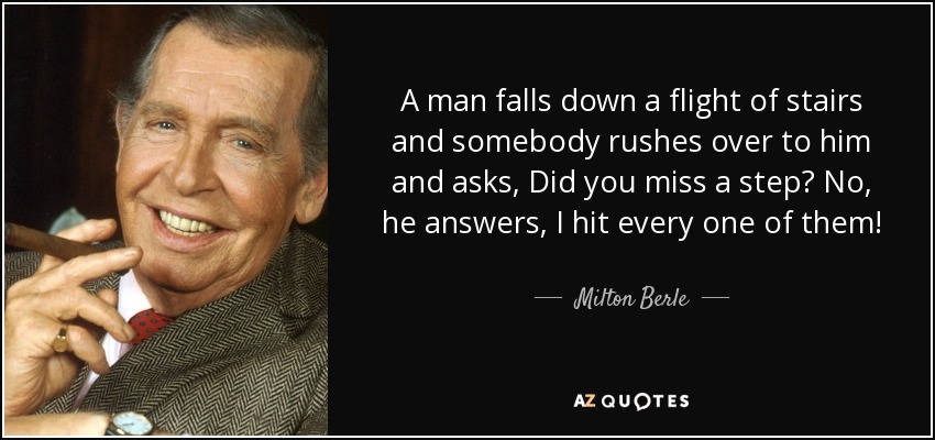 A man falls down a flight of stairs and somebody rushes over to him and asks, Did you miss a step? No, he answers, I hit every one of them! - Milton Berle
