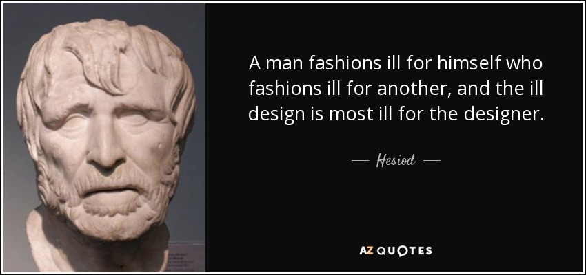 A man fashions ill for himself who fashions ill for another, and the ill design is most ill for the designer. - Hesiod