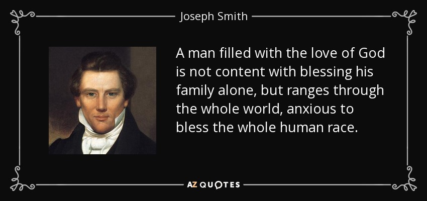 A man filled with the love of God is not content with blessing his family alone, but ranges through the whole world, anxious to bless the whole human race. - Joseph Smith, Jr.