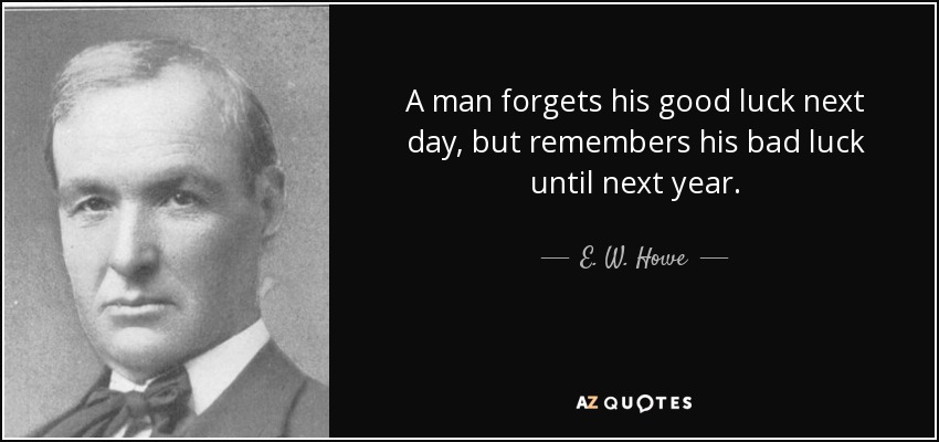 A man forgets his good luck next day, but remembers his bad luck until next year. - E. W. Howe