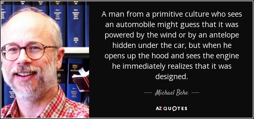 A man from a primitive culture who sees an automobile might guess that it was powered by the wind or by an antelope hidden under the car, but when he opens up the hood and sees the engine he immediately realizes that it was designed. - Michael Behe