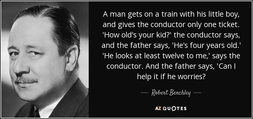 A man gets on a train with his little boy, and gives the conductor only one ticket. 'How old's your kid?' the conductor says, and the father says, 'He's four years old.' 'He looks at least twelve to me,' says the conductor. And the father says, 'Can I help it if he worries? - Robert Benchley