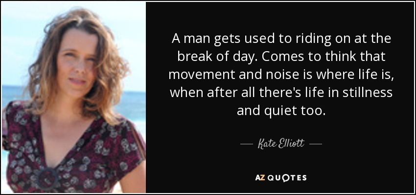 A man gets used to riding on at the break of day. Comes to think that movement and noise is where life is, when after all there's life in stillness and quiet too. - Kate Elliott