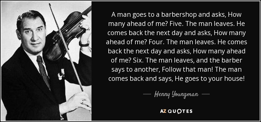 A man goes to a barbershop and asks, How many ahead of me? Five. The man leaves. He comes back the next day and asks, How many ahead of me? Four. The man leaves. He comes back the next day and asks, How many ahead of me? Six. The man leaves, and the barber says to another, Follow that man! The man comes back and says, He goes to your house! - Henny Youngman