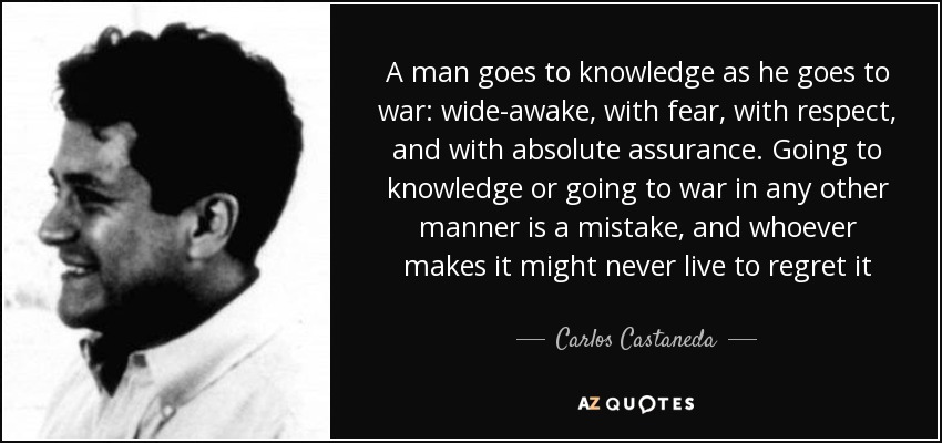 A man goes to knowledge as he goes to war: wide-awake, with fear, with respect, and with absolute assurance. Going to knowledge or going to war in any other manner is a mistake, and whoever makes it might never live to regret it - Carlos Castaneda