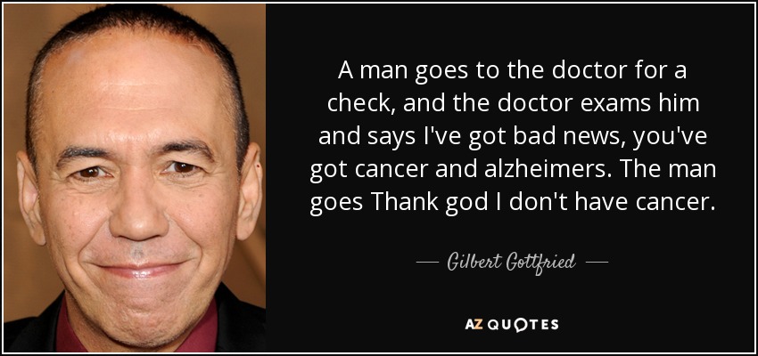 A man goes to the doctor for a check, and the doctor exams him and says I've got bad news, you've got cancer and alzheimers. The man goes Thank god I don't have cancer. - Gilbert Gottfried