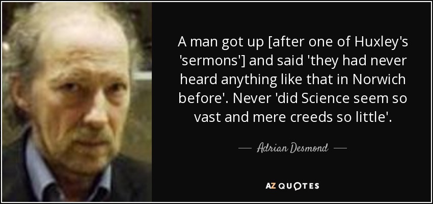 A man got up [after one of Huxley's 'sermons'] and said 'they had never heard anything like that in Norwich before'. Never 'did Science seem so vast and mere creeds so little'. - Adrian Desmond