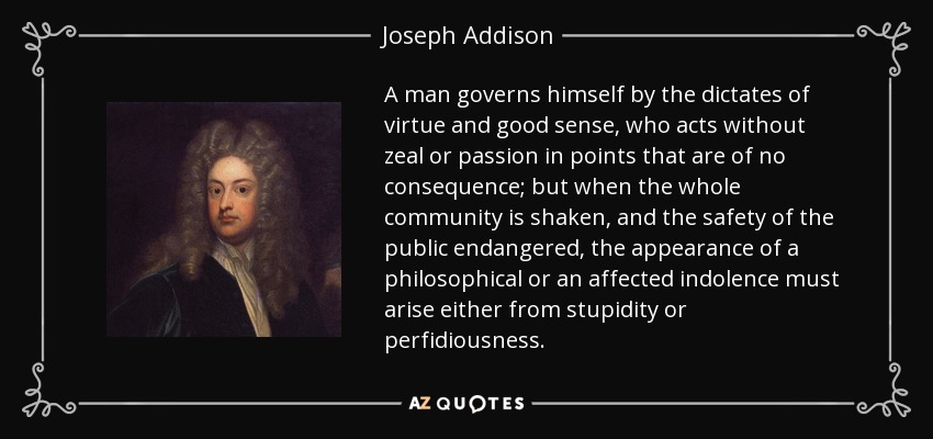 A man governs himself by the dictates of virtue and good sense, who acts without zeal or passion in points that are of no consequence; but when the whole community is shaken, and the safety of the public endangered, the appearance of a philosophical or an affected indolence must arise either from stupidity or perfidiousness. - Joseph Addison