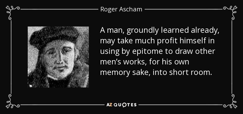 A man, groundly learned already, may take much profit himself in using by epitome to draw other men’s works, for his own memory sake, into short room. - Roger Ascham