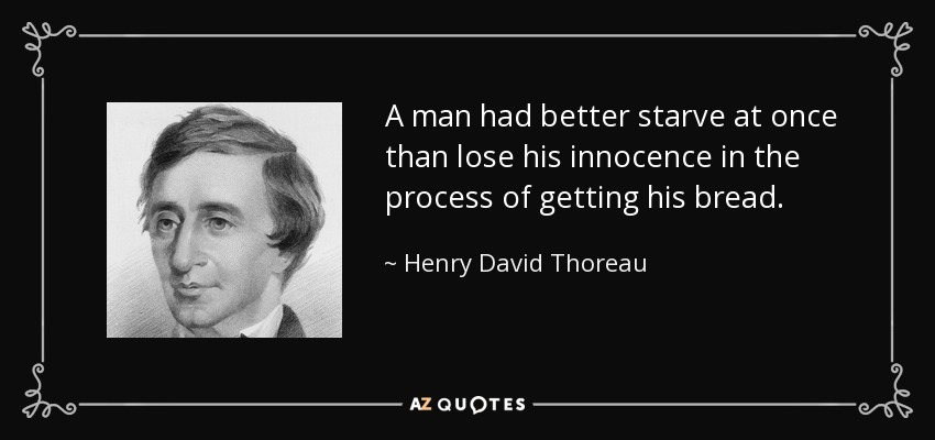 A man had better starve at once than lose his innocence in the process of getting his bread. - Henry David Thoreau