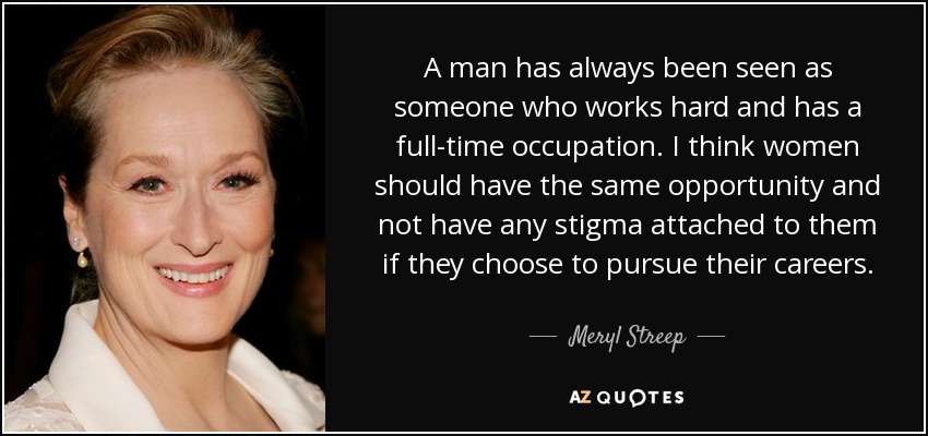 A man has always been seen as someone who works hard and has a full-time occupation. I think women should have the same opportunity and not have any stigma attached to them if they choose to pursue their careers. - Meryl Streep