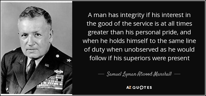 A man has integrity if his interest in the good of the service is at all times greater than his personal pride, and when he holds himself to the same line of duty when unobserved as he would follow if his superiors were present - Samuel Lyman Atwood Marshall