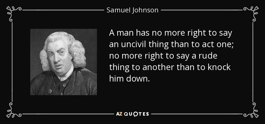 A man has no more right to say an uncivil thing than to act one; no more right to say a rude thing to another than to knock him down. - Samuel Johnson