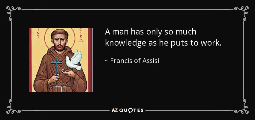 A man has only so much knowledge as he puts to work. - Francis of Assisi