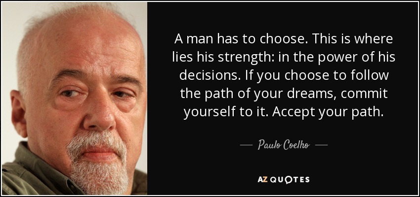 A man has to choose. This is where lies his strength: in the power of his decisions. If you choose to follow the path of your dreams, commit yourself to it. Accept your path. - Paulo Coelho