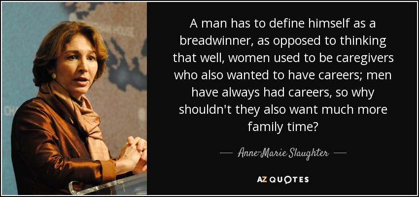A man has to define himself as a breadwinner, as opposed to thinking that well, women used to be caregivers who also wanted to have careers; men have always had careers, so why shouldn't they also want much more family time? - Anne-Marie Slaughter