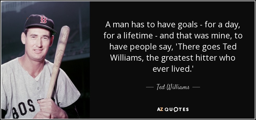 A man has to have goals - for a day, for a lifetime - and that was mine, to have people say, 'There goes Ted Williams, the greatest hitter who ever lived.' - Ted Williams