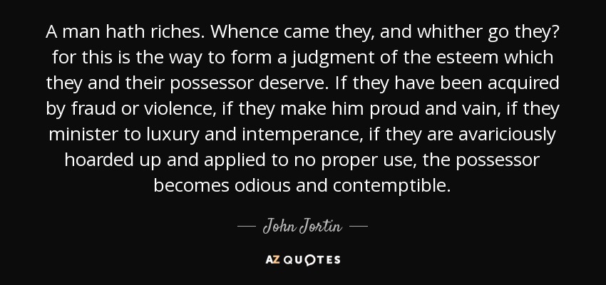 A man hath riches. Whence came they, and whither go they? for this is the way to form a judgment of the esteem which they and their possessor deserve. If they have been acquired by fraud or violence, if they make him proud and vain, if they minister to luxury and intemperance, if they are avariciously hoarded up and applied to no proper use, the possessor becomes odious and contemptible. - John Jortin