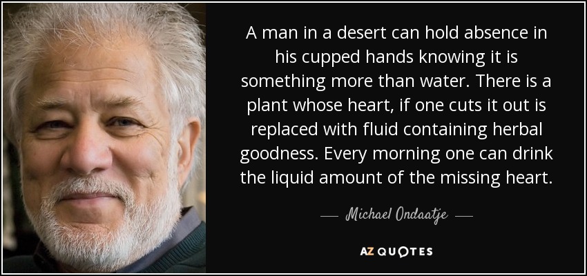 A man in a desert can hold absence in his cupped hands knowing it is something more than water. There is a plant whose heart, if one cuts it out is replaced with fluid containing herbal goodness. Every morning one can drink the liquid amount of the missing heart. - Michael Ondaatje