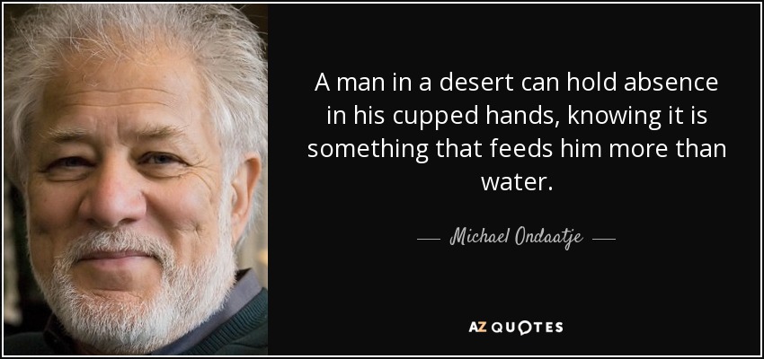 A man in a desert can hold absence in his cupped hands, knowing it is something that feeds him more than water. - Michael Ondaatje
