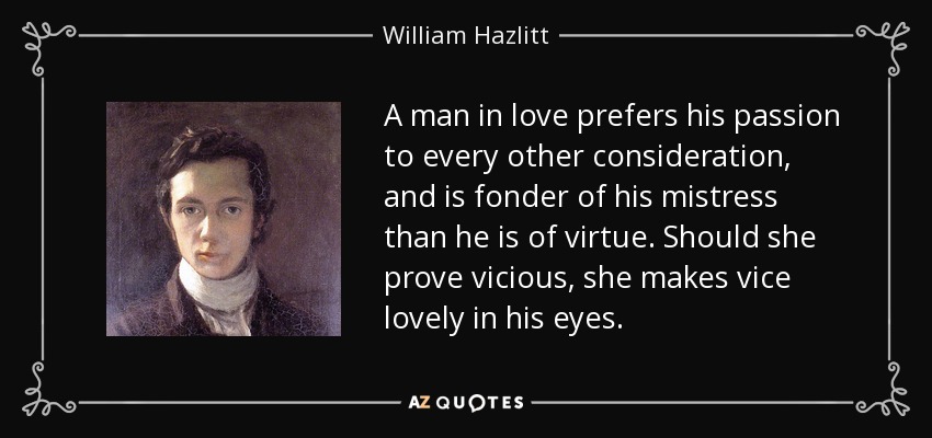 A man in love prefers his passion to every other consideration, and is fonder of his mistress than he is of virtue. Should she prove vicious, she makes vice lovely in his eyes. - William Hazlitt