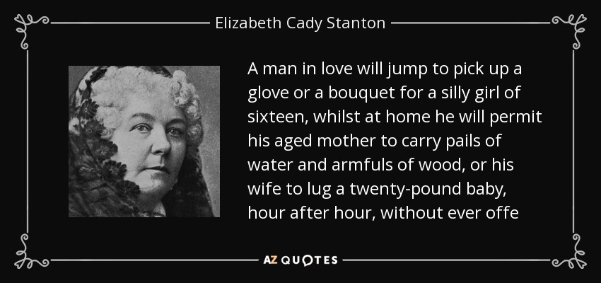 A man in love will jump to pick up a glove or a bouquet for a silly girl of sixteen, whilst at home he will permit his aged mother to carry pails of water and armfuls of wood, or his wife to lug a twenty-pound baby, hour after hour, without ever offe - Elizabeth Cady Stanton