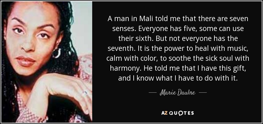 A man in Mali told me that there are seven senses. Everyone has five, some can use their sixth. But not everyone has the seventh. It is the power to heal with music, calm with color, to soothe the sick soul with harmony. He told me that I have this gift, and I know what I have to do with it. - Marie Daulne