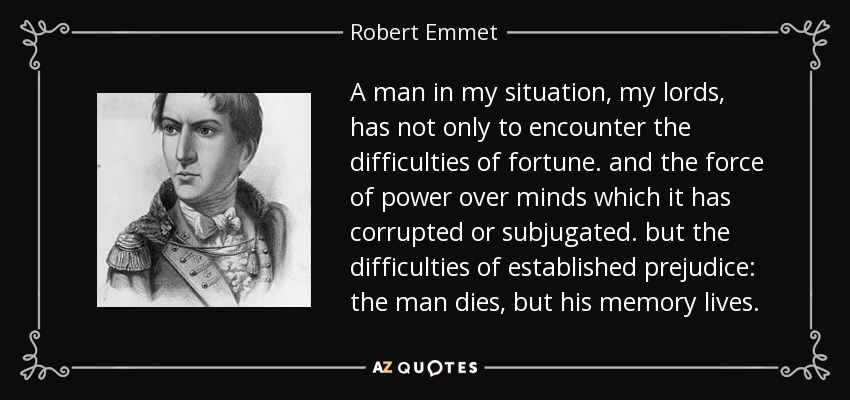 A man in my situation, my lords, has not only to encounter the difficulties of fortune. and the force of power over minds which it has corrupted or subjugated. but the difficulties of established prejudice: the man dies, but his memory lives. - Robert Emmet