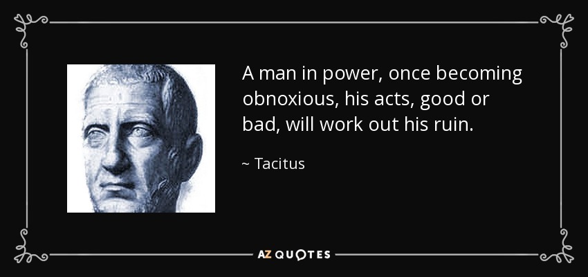A man in power, once becoming obnoxious, his acts, good or bad, will work out his ruin. - Tacitus