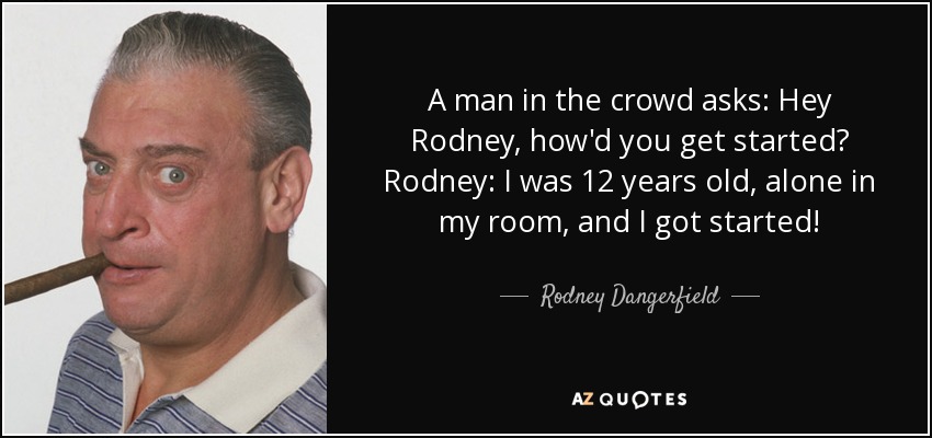 A man in the crowd asks: Hey Rodney, how'd you get started? Rodney: I was 12 years old, alone in my room, and I got started! - Rodney Dangerfield