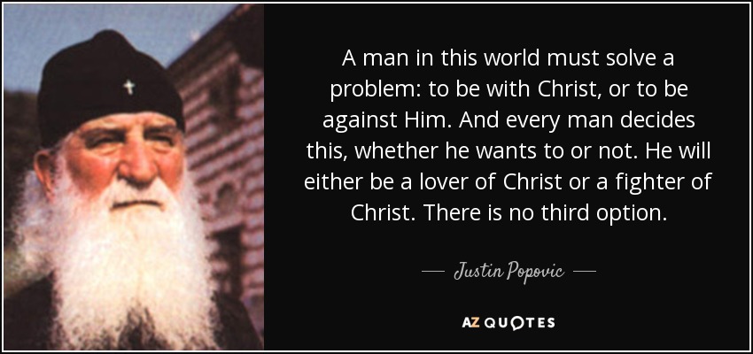 A man in this world must solve a problem: to be with Christ, or to be against Him. And every man decides this, whether he wants to or not. He will either be a lover of Christ or a fighter of Christ. There is no third option. - Justin Popovic