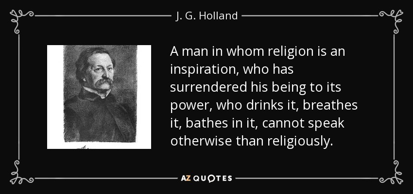 A man in whom religion is an inspiration, who has surrendered his being to its power, who drinks it, breathes it, bathes in it, cannot speak otherwise than religiously. - J. G. Holland