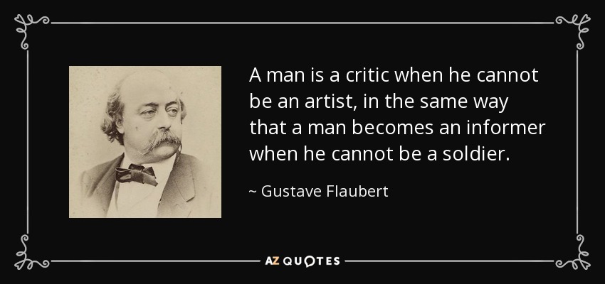 A man is a critic when he cannot be an artist, in the same way that a man becomes an informer when he cannot be a soldier. - Gustave Flaubert