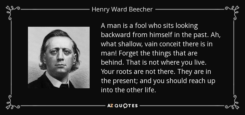 A man is a fool who sits looking backward from himself in the past. Ah, what shallow, vain conceit there is in man! Forget the things that are behind. That is not where you live. Your roots are not there. They are in the present; and you should reach up into the other life. - Henry Ward Beecher
