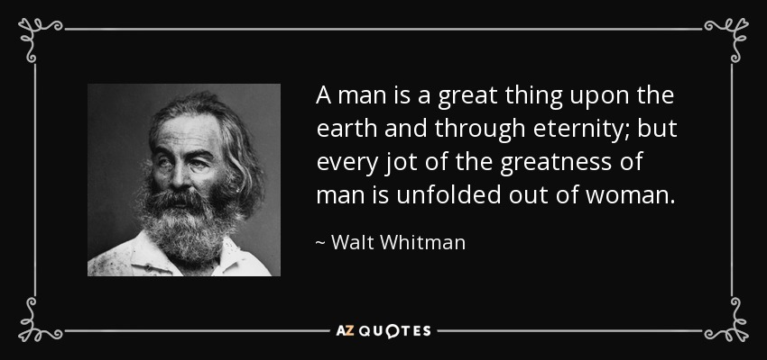 A man is a great thing upon the earth and through eternity; but every jot of the greatness of man is unfolded out of woman. - Walt Whitman