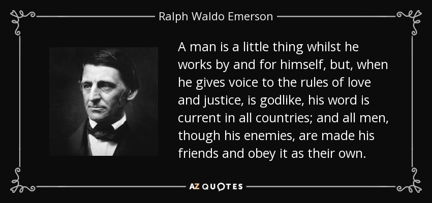 A man is a little thing whilst he works by and for himself, but, when he gives voice to the rules of love and justice, is godlike, his word is current in all countries; and all men, though his enemies, are made his friends and obey it as their own. - Ralph Waldo Emerson