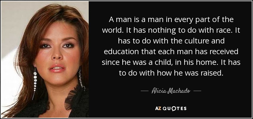 A man is a man in every part of the world. It has nothing to do with race. It has to do with the culture and education that each man has received since he was a child, in his home. It has to do with how he was raised. - Alicia Machado