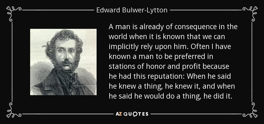 A man is already of consequence in the world when it is known that we can implicitly rely upon him. Often I have known a man to be preferred in stations of honor and profit because he had this reputation: When he said he knew a thing, he knew it, and when he said he would do a thing, he did it. - Edward Bulwer-Lytton, 1st Baron Lytton