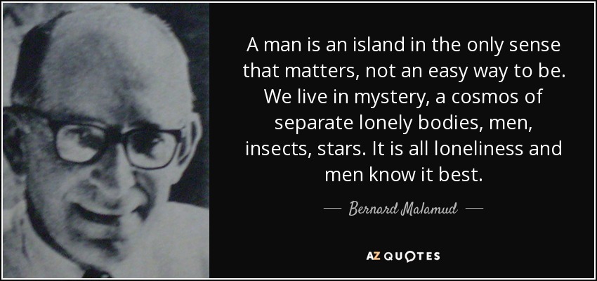 A man is an island in the only sense that matters, not an easy way to be. We live in mystery, a cosmos of separate lonely bodies, men, insects, stars. It is all loneliness and men know it best. - Bernard Malamud