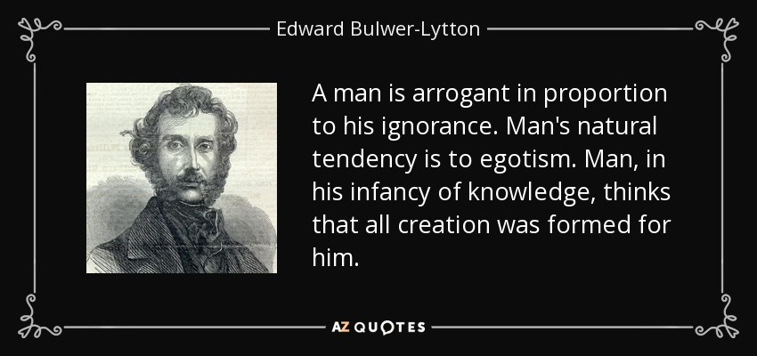 A man is arrogant in proportion to his ignorance. Man's natural tendency is to egotism. Man, in his infancy of knowledge, thinks that all creation was formed for him. - Edward Bulwer-Lytton, 1st Baron Lytton
