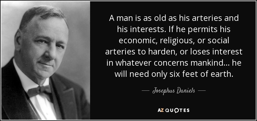 A man is as old as his arteries and his interests. If he permits his economic, religious, or social arteries to harden, or loses interest in whatever concerns mankind... he will need only six feet of earth. - Josephus Daniels