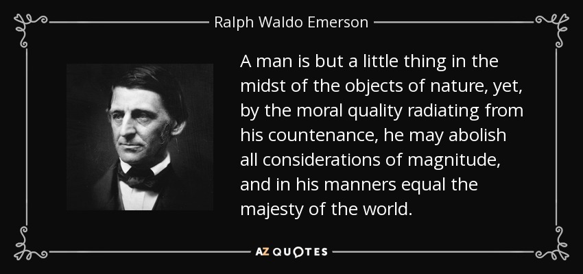 A man is but a little thing in the midst of the objects of nature, yet, by the moral quality radiating from his countenance, he may abolish all considerations of magnitude, and in his manners equal the majesty of the world. - Ralph Waldo Emerson