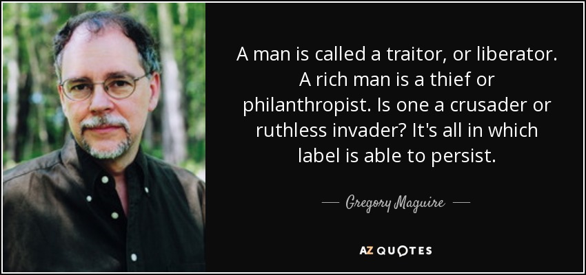 A man is called a traitor, or liberator. A rich man is a thief or philanthropist. Is one a crusader or ruthless invader? It's all in which label is able to persist. - Gregory Maguire