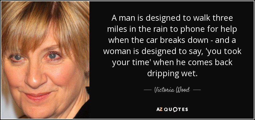 A man is designed to walk three miles in the rain to phone for help when the car breaks down - and a woman is designed to say, 'you took your time' when he comes back dripping wet. - Victoria Wood