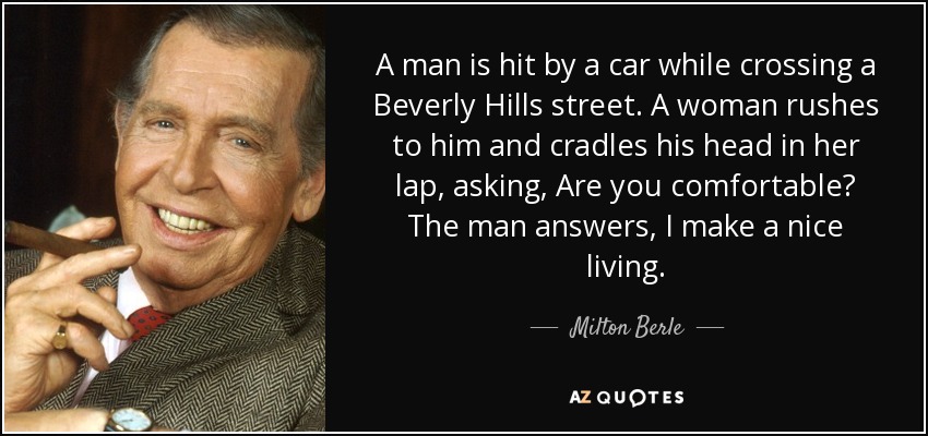 A man is hit by a car while crossing a Beverly Hills street. A woman rushes to him and cradles his head in her lap, asking, Are you comfortable? The man answers, I make a nice living. - Milton Berle